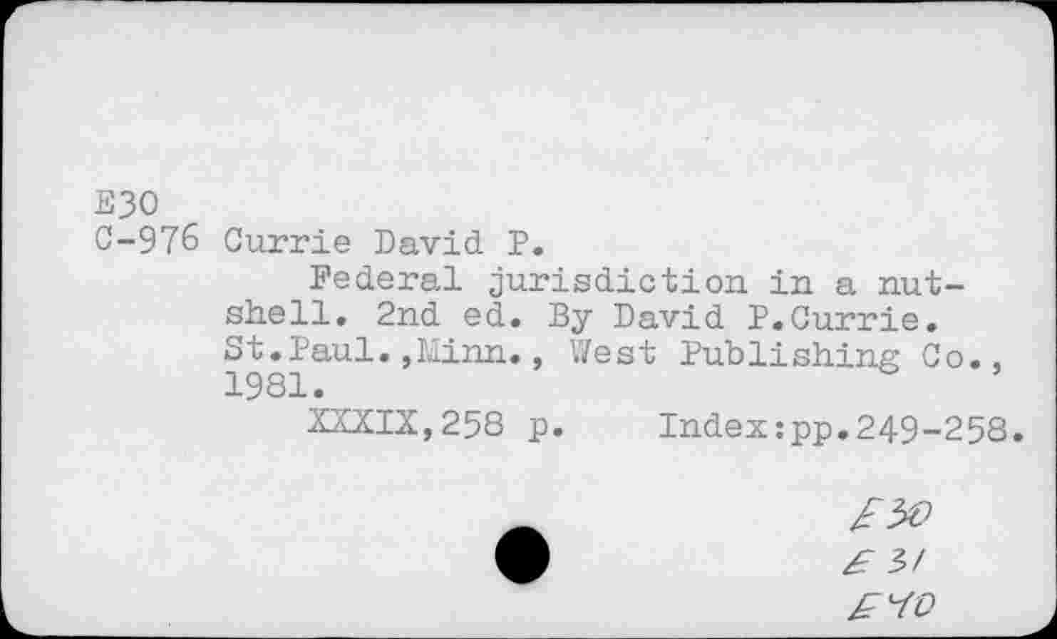 ﻿E30
C-97& Currie David P.
Federal jurisdiction in a nutshell. 2nd ed. By David P.Currie. St.Paul.,Minn., West Publishing Co., 1981.
XXXIX,258 p. Index:pp.249-258.
£ it